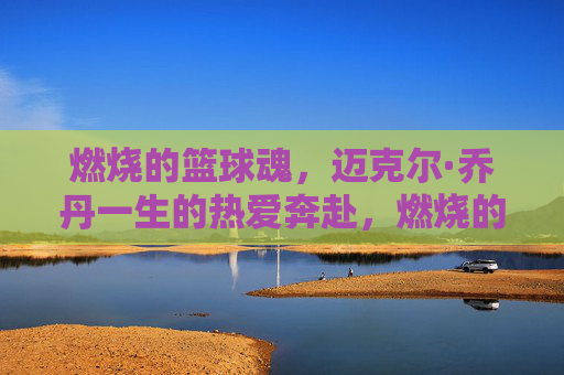 燃烧的篮球魂,迈克尔·乔丹一生的热爱奔赴,燃烧的篮球魂,乔丹一生的热爱奔赴