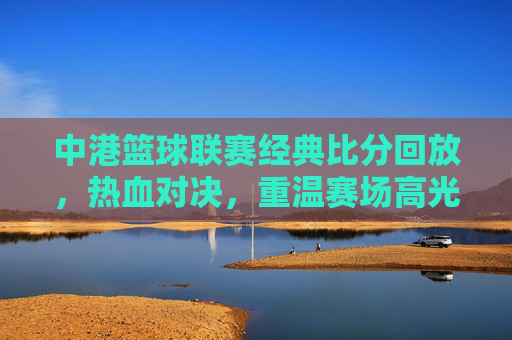 中港篮球联赛经典比分回放,热血对决,重温赛场高光时刻,中港篮球联赛经典对决,热血回放,高光时刻