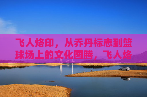 飞人烙印,从乔丹标志到篮球场上的文化图腾,飞人烙印,篮球场上的文化图腾