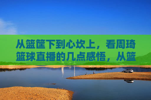 从篮筐下到心坎上,看周琦篮球直播的几点感悟,从篮筐下到心坎上,周琦直播感悟
