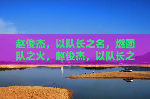 赵俊杰，以队长之名，燃团队之火，赵俊杰，以队长之名，燃团队之火