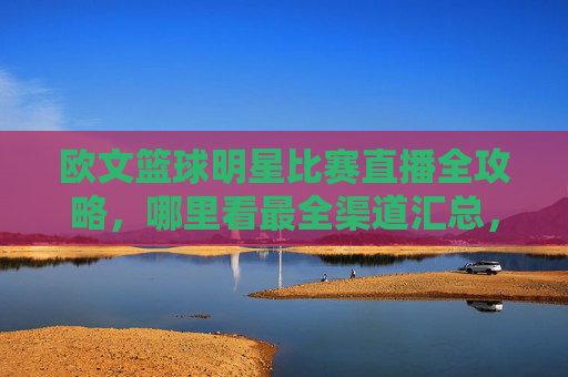欧文篮球明星比赛直播全攻略，哪里看最全渠道汇总，欧文篮球比赛直播全攻略，最全观看渠道汇总