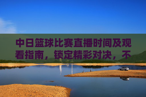 中日篮球比赛直播时间及观看指南，锁定精彩对决，不错过任何瞬间，中日篮球比赛直播时间及观看指南，锁定精彩对决，不错过任何瞬间