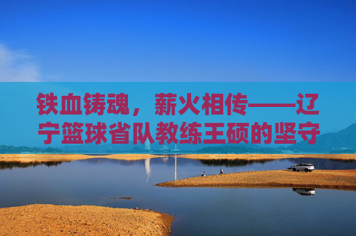 铁血铸魂，薪火相传——辽宁篮球省队教练王硕的坚守与传承，王硕，辽宁篮球的铁血坚守与薪火相传