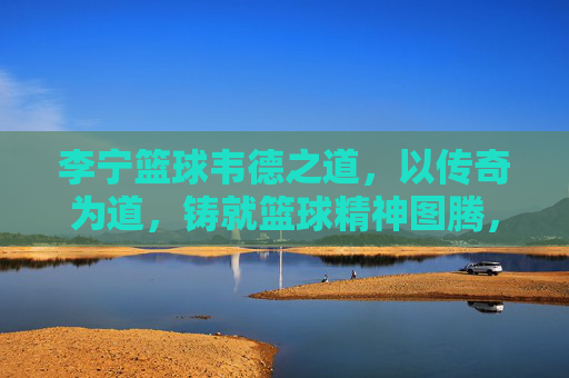 李宁篮球韦德之道，以传奇为道，铸就篮球精神图腾，韦德之道，传奇铸就篮球精神图腾