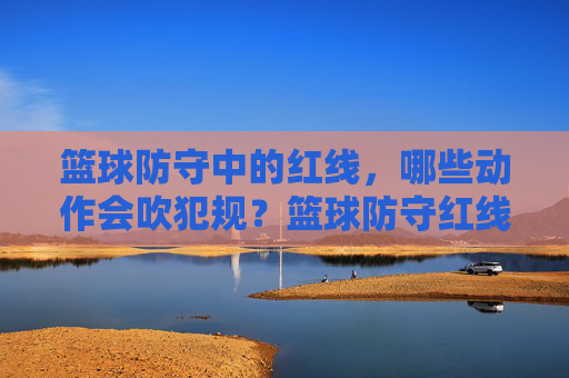 篮球防守中的红线,哪些动作会吹犯规?篮球防守红线,这些动作会吹犯规