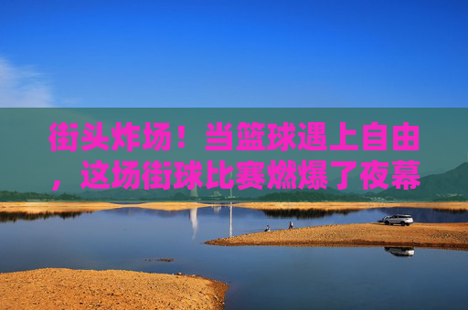 街头炸场!当篮球遇上自由,这场街球比赛燃爆了夜幕,街头篮球自由对决,夜幕燃爆炸场