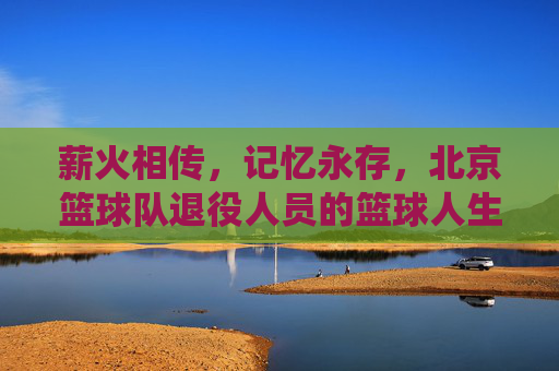 薪火相传,记忆永存,北京篮球队退役人员的篮球人生,薪火相传,记忆永存,北京篮球队退役人员的篮球人生