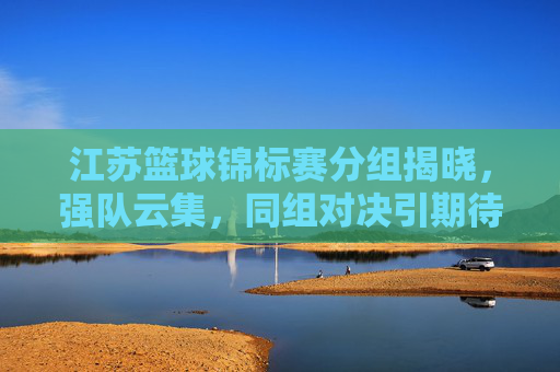 江苏篮球锦标赛分组揭晓,强队云集,同组对决引期待,江苏篮球锦标赛分组揭晓,强队云集同组对决引期待