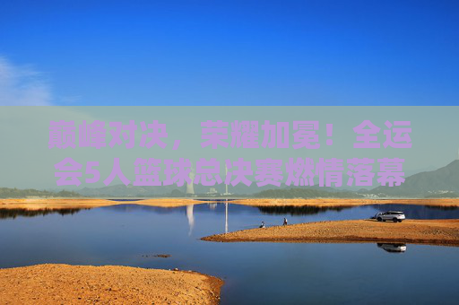 巅峰对决，荣耀加冕！全运会5人篮球总决赛燃情落幕，全运会5人篮球总决赛巅峰对决荣耀加冕