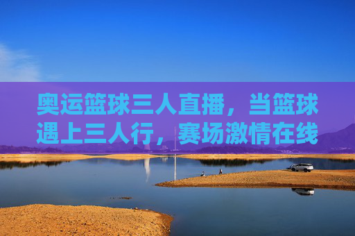 奥运篮球三人直播,当篮球遇上三人行,赛场激情在线沸腾,奥运篮球三人行,直播赛场激情沸腾