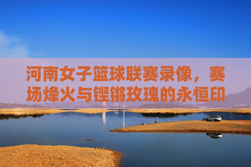 河南女子篮球联赛录像,赛场烽火与铿锵玫瑰的永恒印记,河南女联赛场烽火,铿锵玫瑰的永恒印记