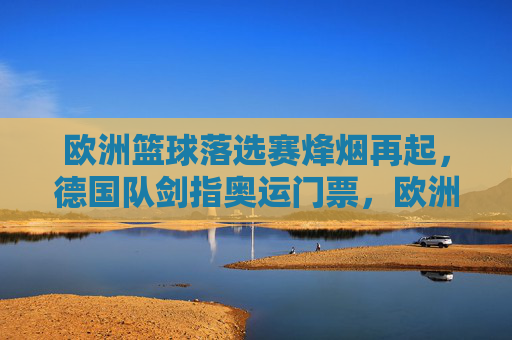 欧洲篮球落选赛烽烟再起,德国队剑指奥运门票,欧洲篮球落选赛烽烟再起,德国队剑指奥运门票