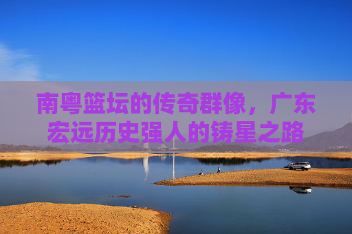 南粤篮坛的传奇群像,广东宏远历史强人的铸星之路