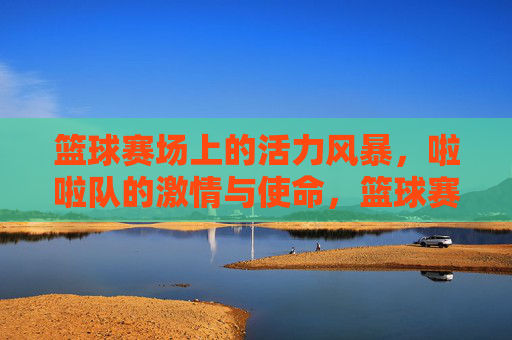 篮球赛场上的活力风暴,啦啦队的激情与使命,篮球赛场活力风暴,啦啦队激情与使命