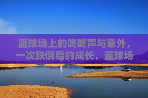 篮球场上的咚咚声与意外，一次跌倒后的成长，篮球场上的意外跌倒与成长