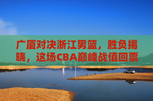 广厦对决浙江男篮，胜负揭晓，这场CBA巅峰战值回票价，广厦力克浙江！CBA巅峰对决胜负揭晓，值回票价！