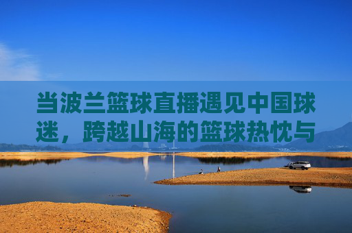 当波兰篮球直播遇见中国球迷，跨越山海的篮球热忱与直播新篇，波兰篮球直播遇见中国球迷，跨越山海的篮球热忱新篇