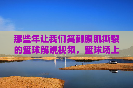那些年让我们笑到腹肌撕裂的篮球解说视频,篮球场上的脱口秀大赛,篮球场上的脱口秀,笑到腹肌撕裂的解说
