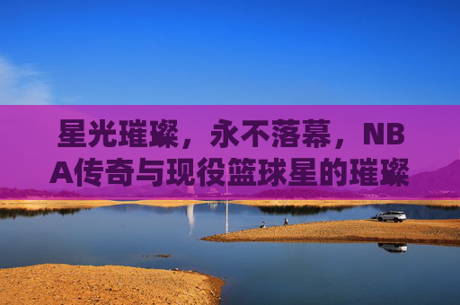 星光璀璨，永不落幕，NBA传奇与现役篮球星的璀璨星河，NBA传奇与现役，永不落幕的璀璨星河