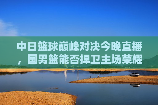 中日篮球巅峰对决今晚直播,国男篮能否捍卫主场荣耀?中日篮球巅峰对决今晚直播 国男篮誓卫主场荣耀
