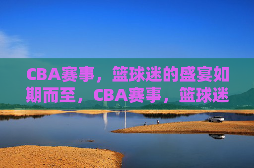 CBA赛事,篮球迷的盛宴如期而至,CBA赛事,篮球迷的盛宴如期而至