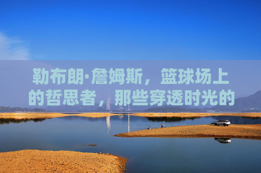 勒布朗·詹姆斯，篮球场上的哲思者，那些穿透时光的经典金句，球场哲思者的时光金句
