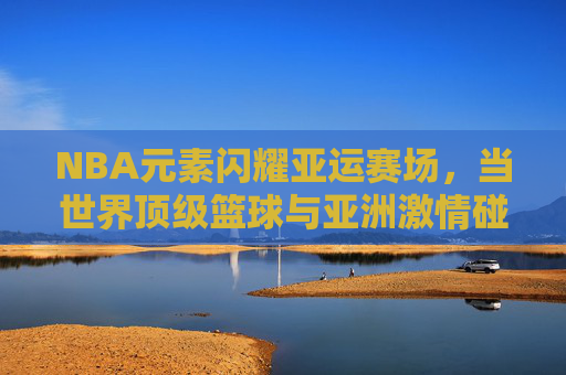 NBA元素闪耀亚运赛场，当世界顶级篮球与亚洲激情碰撞，NBA闪耀亚运，顶级篮球与亚洲激情碰撞