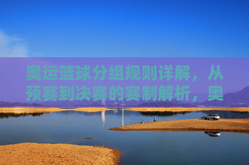 奥运篮球分组规则详解,从预赛到决赛的赛制解析,奥运篮球赛制全解析,从分组规则到决赛进程