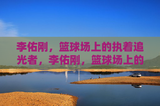 李佑刚,篮球场上的执着追光者,李佑刚,篮球场上的执着追光者