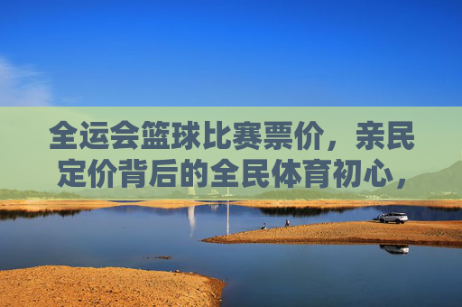 全运会篮球比赛票价,亲民定价背后的全民体育初心,全运会篮球亲民票价,全民体育初心的生动体现