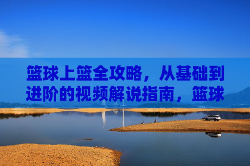 篮球上篮全攻略,从基础到进阶的视频解说指南,篮球上篮全攻略,从基础到进阶视频解说指南