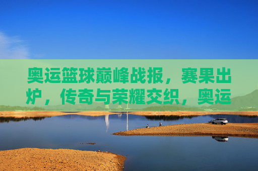奥运篮球巅峰战报，赛果出炉，传奇与荣耀交织，奥运篮球巅峰战报，赛果出炉，传奇荣耀交织