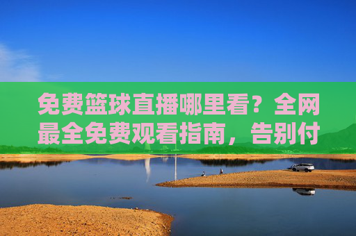 免费篮球直播哪里看？全网最全免费观看指南，告别付费烦恼！免费篮球直播观看指南，全网最全哪里看，告别付费烦恼！