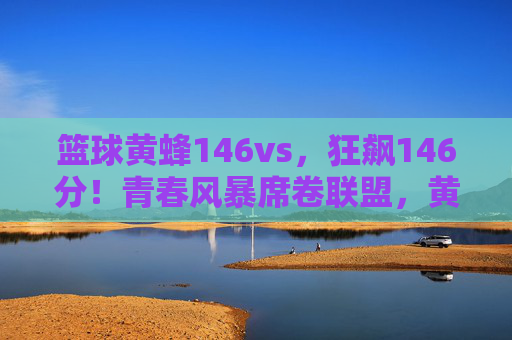 篮球黄蜂146vs,狂飙146分!青春风暴席卷联盟,黄蜂创赛季进攻新纪录,黄蜂狂飙146分创赛季进攻新纪录,青春风暴席卷联盟