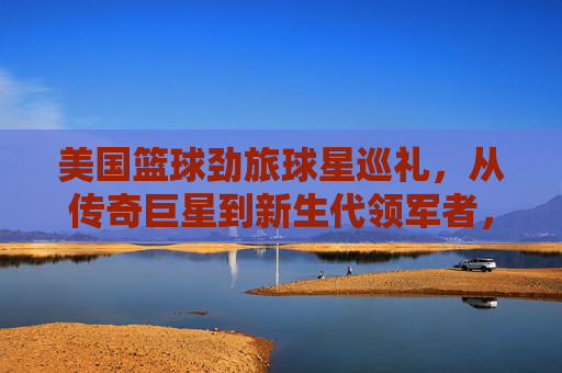美国篮球劲旅球星巡礼,从传奇巨星到新生代领军者,美国篮球球星巡礼,从传奇巨星到新生代领军者