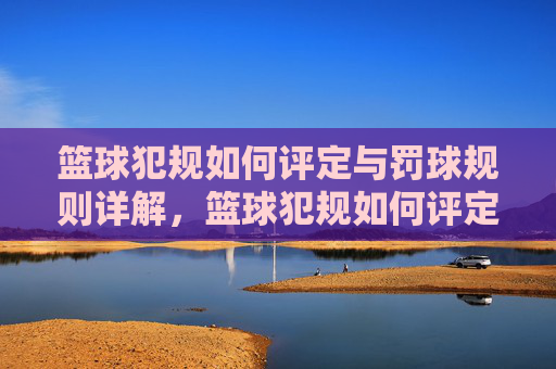 篮球犯规如何评定与罚球规则详解,篮球犯规如何评定与罚球规则详解
