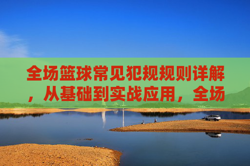 全场篮球常见犯规规则详解,从基础到实战应用,全场篮球犯规规则详解,从基础到实战应用