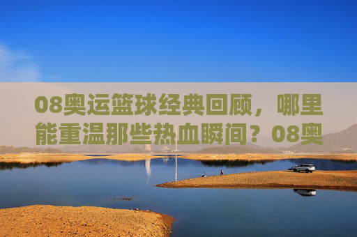 08奥运篮球经典回顾，哪里能重温那些热血瞬间？08奥运篮球经典回顾，重温热血瞬间