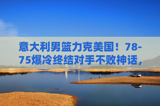 意大利男篮力克美国!78-75爆冷终结对手不败神话,篮球世界再掀波澜