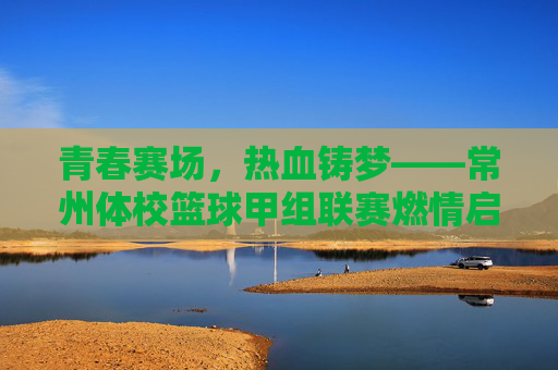 青春赛场,热血铸梦——常州体校篮球甲组联赛燃情启幕,常州体校篮球甲组联赛燃情启幕,青春赛场热血铸梦
