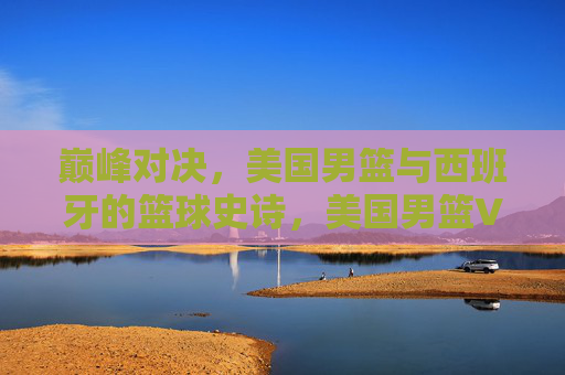 巅峰对决，美国男篮与西班牙的篮球史诗，美国男篮VS西班牙，巅峰篮球史诗