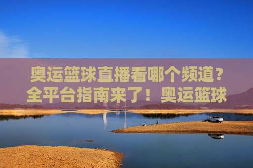 奥运篮球直播看哪个频道?全平台指南来了!奥运篮球直播全平台频道指南