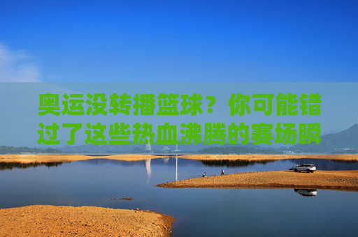 奥运没转播篮球？你可能错过了这些热血沸腾的赛场瞬间！奥运篮球未转播？这些沸腾赛场瞬间你真的错过了！