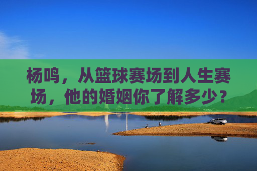 杨鸣,从篮球赛场到人生赛场,他的婚姻你了解多少?杨鸣,从篮球赛场到人生赛场,婚姻知多少?