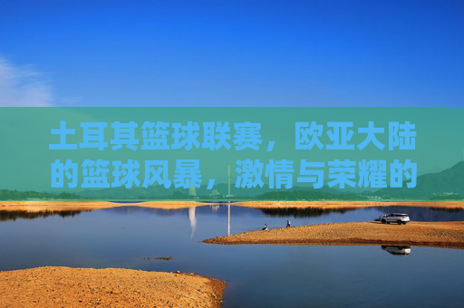 土耳其篮球联赛，欧亚大陆的篮球风暴，激情与荣耀的战场，欧亚大陆篮球风暴，土耳其联赛的激情与荣耀战场