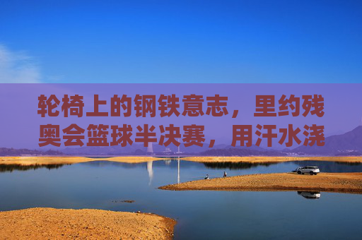 轮椅上的钢铁意志,里约残奥会篮球半决赛,用汗水浇灌梦想之花