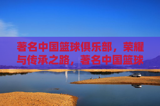著名中国篮球俱乐部，荣耀与传承之路，著名中国篮球俱乐部的荣耀与传承之路