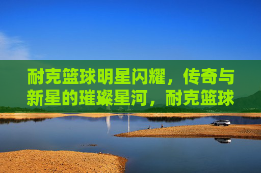 耐克篮球明星闪耀，传奇与新星的璀璨星河，耐克篮球传奇与新星的璀璨星河