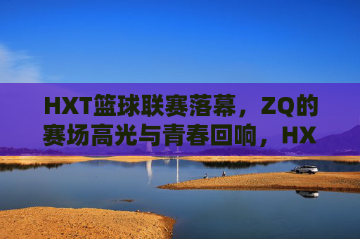 HXT篮球联赛落幕,ZQ的赛场高光与青春回响,HXT篮球联赛落幕,ZQ赛场高光与青春回响